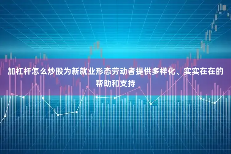 加杠杆怎么炒股为新就业形态劳动者提供多样化、实实在在的帮助和支持