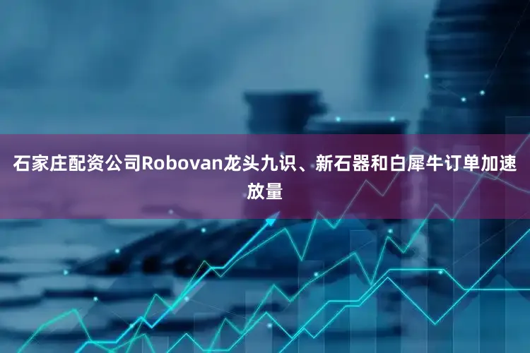 石家庄配资公司Robovan龙头九识、新石器和白犀牛订单加速放量