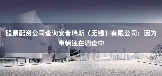 股票配资公司查询安普瑞斯（无锡）有限公司：因为事情还在调查中