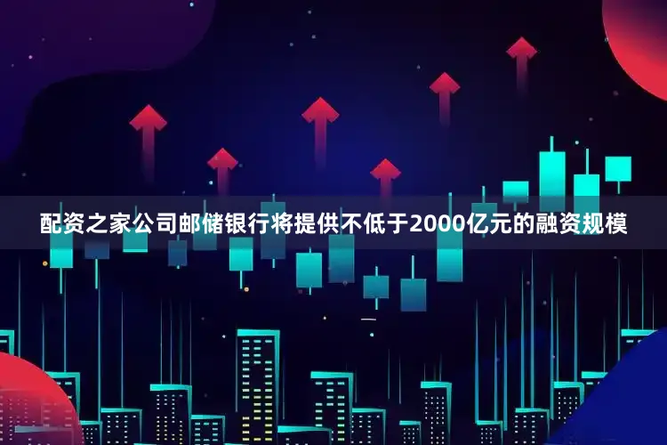 配资之家公司邮储银行将提供不低于2000亿元的融资规模