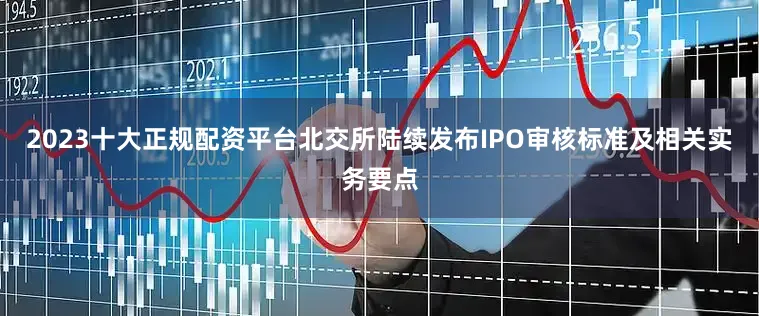 2023十大正规配资平台北交所陆续发布IPO审核标准及相关实务要点