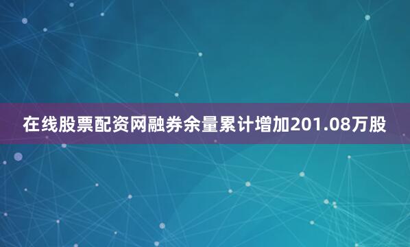 在线股票配资网融券余量累计增加201.08万股