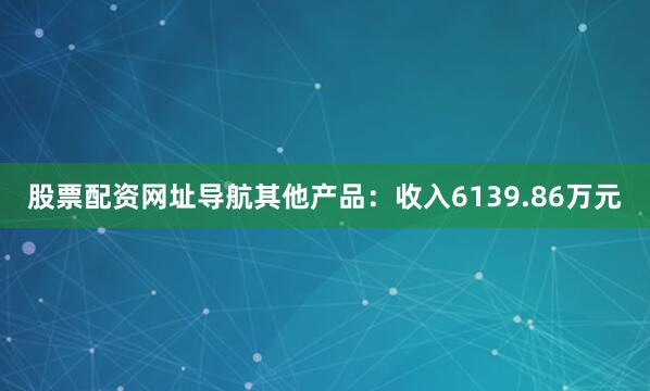 股票配资网址导航其他产品：收入6139.86万元