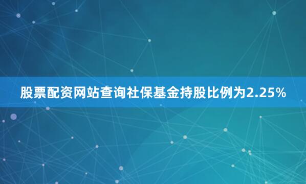 股票配资网站查询社保基金持股比例为2.25%