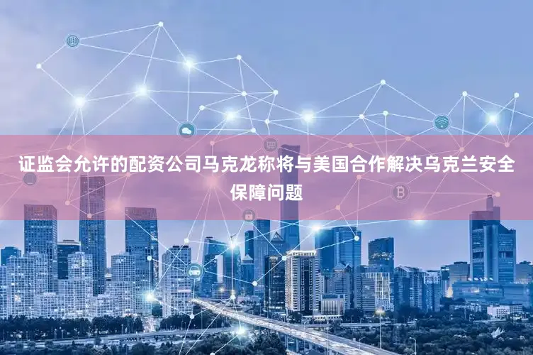 证监会允许的配资公司马克龙称将与美国合作解决乌克兰安全保障问题