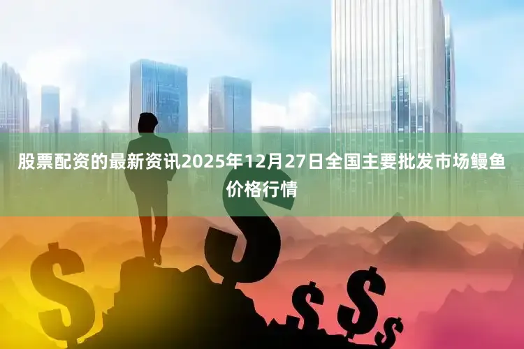 股票配资的最新资讯2025年12月27日全国主要批发市场鳗鱼价格行情