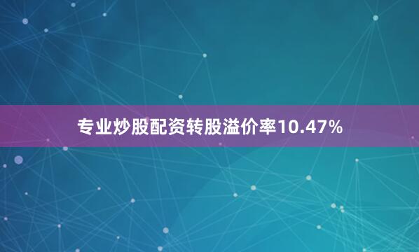 专业炒股配资转股溢价率10.47%